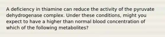 A deficiency in thiamine can reduce the activity of the pyruvate dehydrogenase complex. Under these conditions, might you expect to have a higher than normal blood concentration of which of the following metabolites?