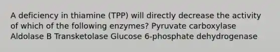 A deficiency in thiamine (TPP) will directly decrease the activity of which of the following enzymes? Pyruvate carboxylase Aldolase B Transketolase Glucose 6-phosphate dehydrogenase