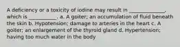 A deficiency or a toxicity of iodine may result in ______________, which is ___________. a. A goiter; an accumulation of fluid beneath the skin b. Hypotension; damage to arteries in the heart c. A goiter; an enlargement of the thyroid gland d. Hypertension; having too much water in the body