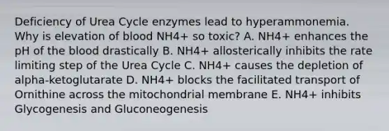 Deficiency of Urea Cycle enzymes lead to hyperammonemia. Why is elevation of blood NH4+ so toxic? A. NH4+ enhances the pH of the blood drastically B. NH4+ allosterically inhibits the rate limiting step of the Urea Cycle C. NH4+ causes the depletion of alpha-ketoglutarate D. NH4+ blocks the facilitated transport of Ornithine across the mitochondrial membrane E. NH4+ inhibits Glycogenesis and Gluconeogenesis