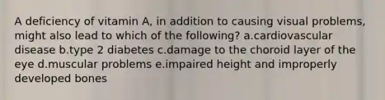A deficiency of vitamin A, in addition to causing visual problems, might also lead to which of the following? a.cardiovascular disease b.type 2 diabetes c.damage to the choroid layer of the eye d.muscular problems e.impaired height and improperly developed bones