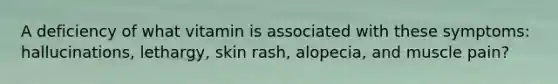 A deficiency of what vitamin is associated with these symptoms: hallucinations, lethargy, skin rash, alopecia, and muscle pain?