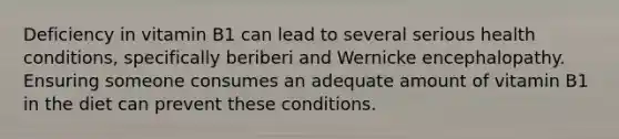 Deficiency in vitamin B1 can lead to several serious health conditions, specifically beriberi and Wernicke encephalopathy. Ensuring someone consumes an adequate amount of vitamin B1 in the diet can prevent these conditions.