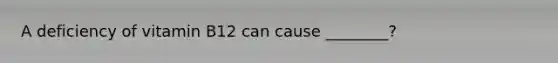 A deficiency of vitamin B12 can cause ________?