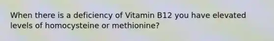 When there is a deficiency of Vitamin B12 you have elevated levels of homocysteine or methionine?