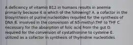 A deficiency of vitamin B12 in humans results in anemia primarily because it is which of the following? A. a cofactor in the biosynthesis of purine nucleotides required for the synthesis of DNA B. involved in the conversion of N5-methyl-THF to THF C. necessary for the absorption of folic acid from the gut D. required for the conversion of cystathionine to cysteine E. utilized as a cofactor in synthesis of thymidine nucleotides