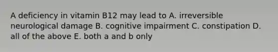 A deficiency in vitamin B12 may lead to A. irreversible neurological damage B. cognitive impairment C. constipation D. all of the above E. both a and b only