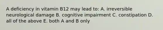 A deficiency in vitamin B12 may lead to: A. irreversible neurological damage B. cognitive impairment C. constipation D. all of the above E. both A and B only