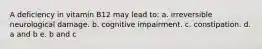 A deficiency in vitamin B12 may lead to: a. irreversible neurological damage. b. cognitive impairment. c. constipation. d. a and b e. b and c