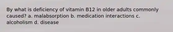 By what is deficiency of vitamin B12 in older adults commonly caused? a. malabsorption b. medication interactions c. alcoholism d. disease