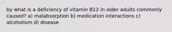 by what is a deficiency of vitamin B12 in older adults commonly caused? a) malabsorption b) medication interactions c) alcoholism d) disease