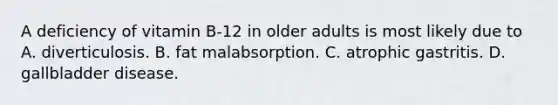 A deficiency of vitamin B-12 in older adults is most likely due to A. diverticulosis. B. fat malabsorption. C. atrophic gastritis. D. gallbladder disease.