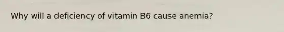 Why will a deficiency of vitamin B6 cause anemia?