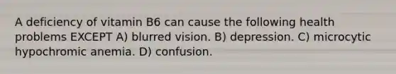 A deficiency of vitamin B6 can cause the following health problems EXCEPT A) blurred vision. B) depression. C) microcytic hypochromic anemia. D) confusion.