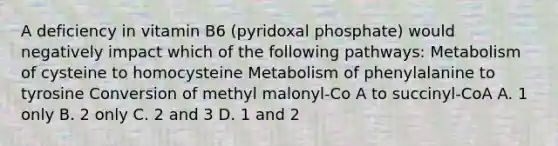 A deficiency in vitamin B6 (pyridoxal phosphate) would negatively impact which of the following pathways: Metabolism of cysteine to homocysteine Metabolism of phenylalanine to tyrosine Conversion of methyl malonyl-Co A to succinyl-CoA A. 1 only B. 2 only C. 2 and 3 D. 1 and 2