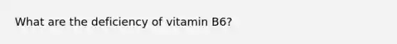 What are the deficiency of vitamin B6?