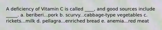 A deficiency of Vitamin C is called ____, and good sources include _____. a. beriberi...pork b. scurvy...cabbage-type vegetables c. rickets...milk d. pellagra...enriched bread e. anemia...red meat
