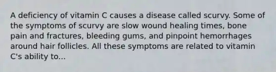 A deficiency of vitamin C causes a disease called scurvy. Some of the symptoms of scurvy are slow wound healing times, bone pain and fractures, bleeding gums, and pinpoint hemorrhages around hair follicles. All these symptoms are related to vitamin C's ability to...