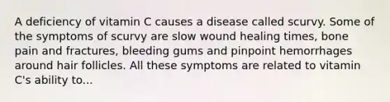 A deficiency of vitamin C causes a disease called scurvy. Some of the symptoms of scurvy are slow wound healing times, bone pain and fractures, bleeding gums and pinpoint hemorrhages around hair follicles. All these symptoms are related to vitamin C's ability to...