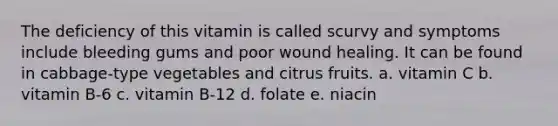 The deficiency of this vitamin is called scurvy and symptoms include bleeding gums and poor wound healing. It can be found in cabbage-type vegetables and citrus fruits. a. vitamin C b. vitamin B-6 c. vitamin B-12 d. folate e. niacin