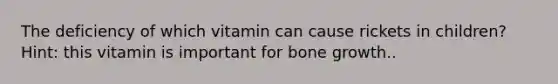 The deficiency of which vitamin can cause rickets in children? Hint: this vitamin is important for bone growth..