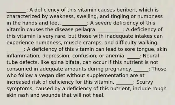 ________: A deficiency of this vitamin causes beriberi, which is characterized by weakness, swelling, and tingling or numbness in the hands and feet. __________: A severe deficiency of this vitamin causes the disease pellagra. __________: A deficiency of this vitamin is very rare, but those with inadequate intakes can experience numbness, muscle cramps, and difficulty walking. _______: A deficiency of this vitamin can lead to sore tongue, skin inflammation, depression, confusion, or anemia. _____: Neural tube defects, like spina bifata, can occur if this nutrient is not consumed in adequate amounts during pregnancy. ______: Those who follow a vegan diet without supplementation are at increased risk of deficiency for this vitamin. _______: Scurvy symptoms, caused by a deficiency of this nutrient, include rough skin rash and wounds that will not heal.