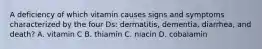 A deficiency of which vitamin causes signs and symptoms characterized by the four Ds: dermatitis, dementia, diarrhea, and death? A. vitamin C B. thiamin C. niacin D. cobalamin