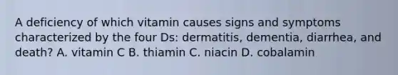 A deficiency of which vitamin causes signs and symptoms characterized by the four Ds: dermatitis, dementia, diarrhea, and death? A. vitamin C B. thiamin C. niacin D. cobalamin