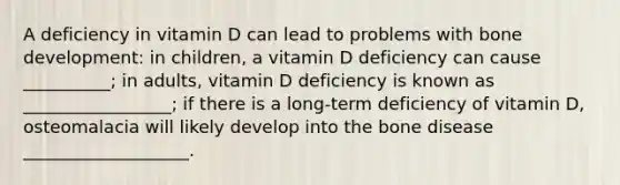 A deficiency in vitamin D can lead to problems with bone development: in children, a vitamin D deficiency can cause __________; in adults, vitamin D deficiency is known as _________________; if there is a long-term deficiency of vitamin D, osteomalacia will likely develop into the bone disease ___________________.