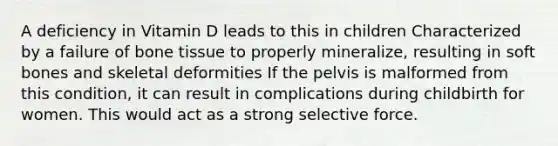 A deficiency in Vitamin D leads to this in children Characterized by a failure of bone tissue to properly mineralize, resulting in soft bones and skeletal deformities If the pelvis is malformed from this condition, it can result in complications during childbirth for women. This would act as a strong selective force.