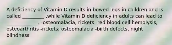 A deficiency of Vitamin D results in bowed legs in children and is called _________ ,while Vitamin D deficiency in adults can lead to _____________. -osteomalacia, rickets -red blood cell hemolysis, osteoarthritis -rickets; osteomalacia -birth defects, night blindness