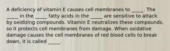 A deficiency of vitamin E causes cell membranes to _____. The _____ in the _____ fatty acids in the _____ are sensitive to attack by oxidizing compounds. Vitamin E neutralizes these compounds, so it protects cell membranes from damage. When oxidative damage causes the cell membranes of red blood cells to break down, it is called _____.