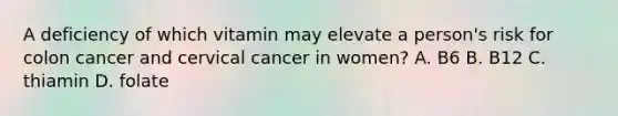 A deficiency of which vitamin may elevate a person's risk for colon cancer and cervical cancer in women? A. B6 B. B12 C. thiamin D. folate