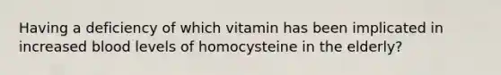 Having a deficiency of which vitamin has been implicated in increased blood levels of homocysteine in the elderly?