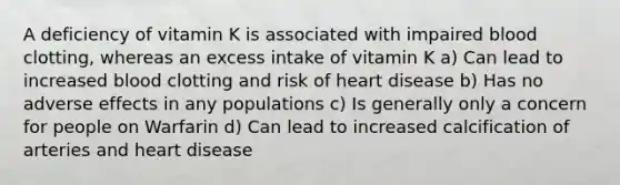 A deficiency of vitamin K is associated with impaired blood clotting, whereas an excess intake of vitamin K a) Can lead to increased blood clotting and risk of heart disease b) Has no adverse effects in any populations c) Is generally only a concern for people on Warfarin d) Can lead to increased calcification of arteries and heart disease