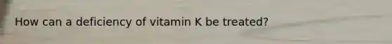 How can a deficiency of vitamin K be treated?