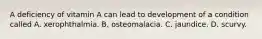 A deficiency of vitamin A can lead to development of a condition called A. xerophthalmia. B. osteomalacia. C. jaundice. D. scurvy.