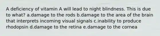 A deficiency of vitamin A will lead to night blindness. This is due to what? a.damage to the rods b.damage to the area of the brain that interprets incoming visual signals c.inability to produce rhodopsin d.damage to the retina e.damage to the cornea