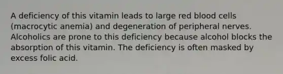 A deficiency of this vitamin leads to large red blood cells (macrocytic anemia) and degeneration of peripheral nerves. Alcoholics are prone to this deficiency because alcohol blocks the absorption of this vitamin. The deficiency is often masked by excess folic acid.