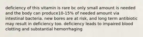 deficiency of this vitamin is rare bc only small amount is needed and the body can produce10-15% of needed amount via intestinal bacteria. new bores are at risk, and long term antibiotic may result in deficiency too. deficiency leads to impaired blood clotting and substantial hemorrhaging