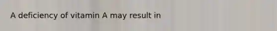 A deficiency of vitamin A may result in