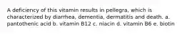 A deficiency of this vitamin results in pellegra, which is characterized by diarrhea, dementia, dermatitis and death. a. pantothenic acid b. vitamin B12 c. niacin d. vitamin B6 e. biotin