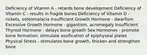 Deficiency of Vitamin A - retards bone development Deficiency of Vitamin C - results in fragile bones Deficiency of Vitamin D - rickets, osteomalacia Insufficient Growth Hormone - dwarfism Excessive Growth Hormone - gigantism, acromegaly Insufficient Thyroid Hormone - delays bone growth Sex Hormones - promote bone formation; stimulate ossification of epiphyseal plates Physical Stress - stimulates bone growth, thicken and strengthen bone