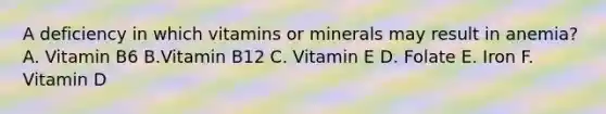 A deficiency in which vitamins or minerals may result in anemia? A. Vitamin B6 B.Vitamin B12 C. Vitamin E D. Folate E. Iron F. Vitamin D