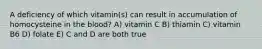 A deficiency of which vitamin(s) can result in accumulation of homocysteine in the blood? A) vitamin C B) thiamin C) vitamin B6 D) folate E) C and D are both true