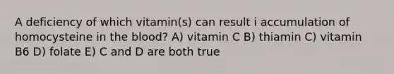 A deficiency of which vitamin(s) can result i accumulation of homocysteine in the blood? A) vitamin C B) thiamin C) vitamin B6 D) folate E) C and D are both true