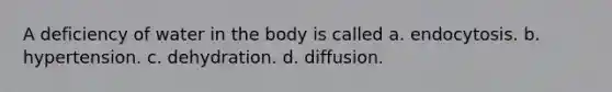 A deficiency of water in the body is called a. endocytosis. b. hypertension. c. dehydration. d. diffusion.