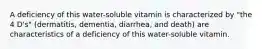 A deficiency of this water-soluble vitamin is characterized by "the 4 D's" (dermatitis, dementia, diarrhea, and death) are characteristics of a deficiency of this water-soluble vitamin.