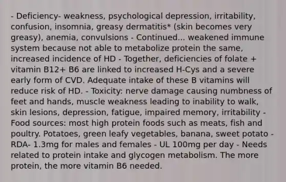 - Deficiency- weakness, psychological depression, irritability, confusion, insomnia, greasy dermatitis* (skin becomes very greasy), anemia, convulsions - Continued... weakened immune system because not able to metabolize protein the same, increased incidence of HD - Together, deficiencies of folate + vitamin B12+ B6 are linked to increased H-Cys and a severe early form of CVD. Adequate intake of these B vitamins will reduce risk of HD. - Toxicity: nerve damage causing numbness of feet and hands, muscle weakness leading to inability to walk, skin lesions, depression, fatigue, impaired memory, irritability - Food sources: most high protein foods such as meats, fish and poultry. Potatoes, green leafy vegetables, banana, sweet potato - RDA- 1.3mg for males and females - UL 100mg per day - Needs related to protein intake and glycogen metabolism. The more protein, the more vitamin B6 needed.