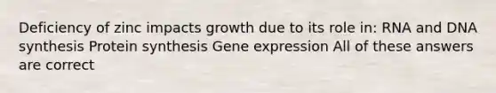 Deficiency of zinc impacts growth due to its role in: RNA and DNA synthesis Protein synthesis Gene expression All of these answers are correct